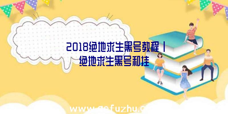 「2018绝地求生黑号教程」|绝地求生黑号和挂